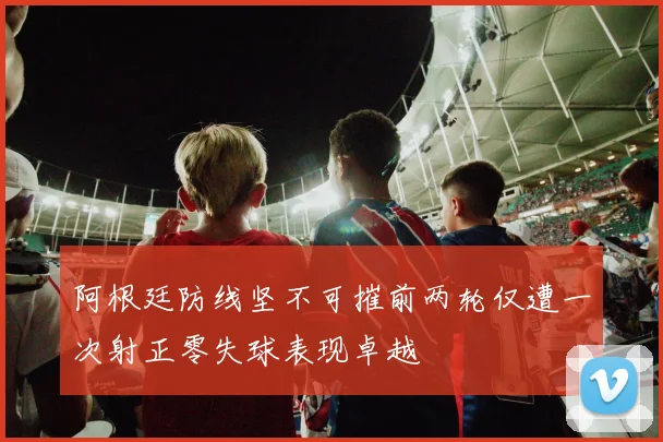 阿根廷防线坚不可摧前两轮仅遭一次射正零失球表现卓越