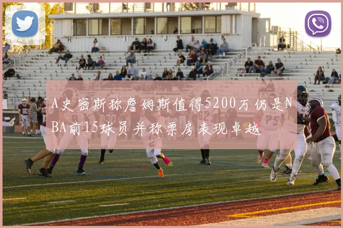 A史密斯称詹姆斯值得5200万仍是NBA前15球员并称票房表现卓越