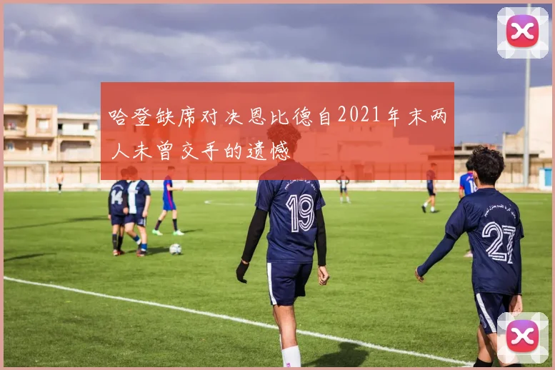 哈登缺席对决恩比德自2021年末两人未曾交手的遗憾