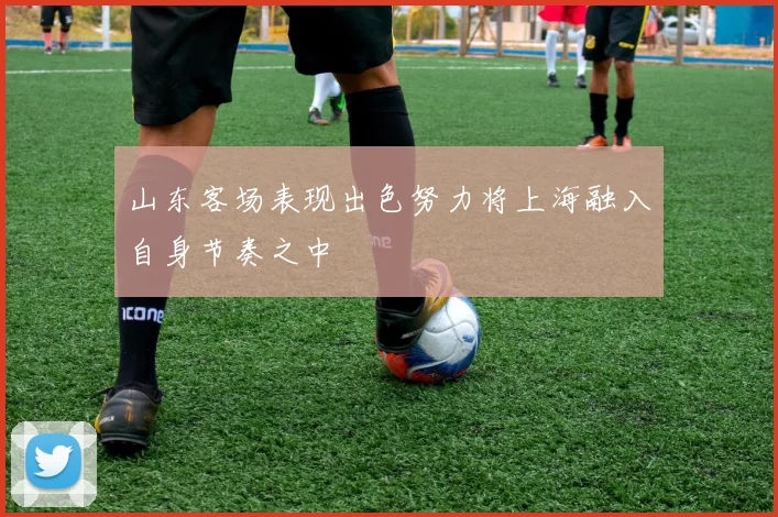 山东客场表现出色努力将上海融入自身节奏之中