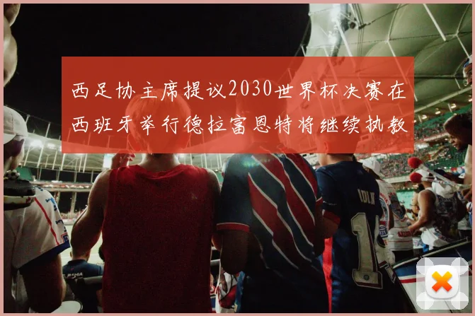 西足协主席提议2030世界杯决赛在西班牙举行德拉富恩特将继续执教国家队