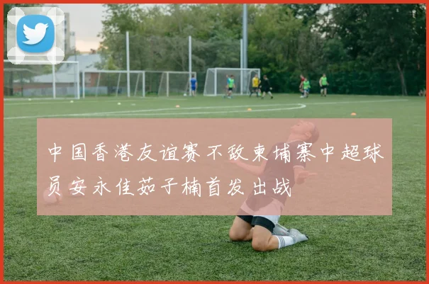 中国香港友谊赛不敌柬埔寨中超球员安永佳茹子楠首发出战