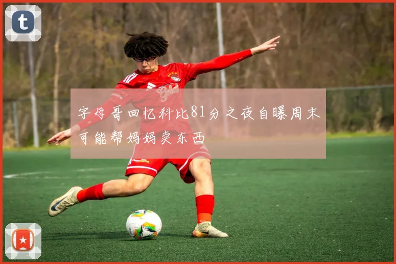 字母哥回忆科比81分之夜自曝周末可能帮妈妈卖东西
