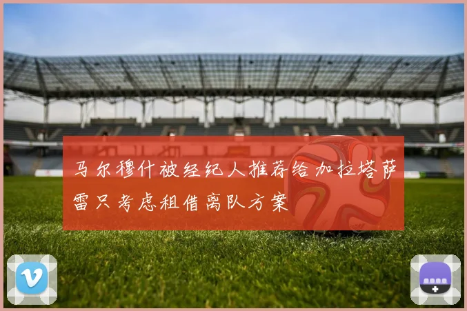 马尔穆什被经纪人推荐给加拉塔萨雷只考虑租借离队方案