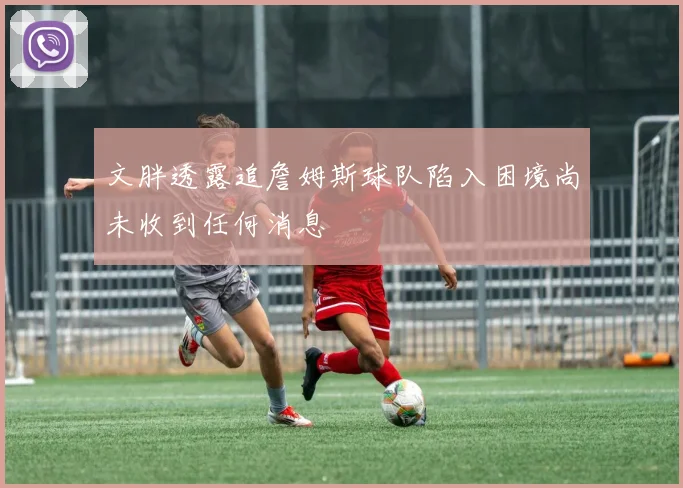 文胖透露追詹姆斯球队陷入困境尚未收到任何消息