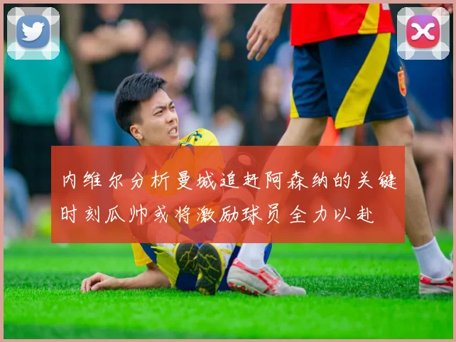 内维尔分析曼城追赶阿森纳的关键时刻瓜帅或将激励球员全力以赴