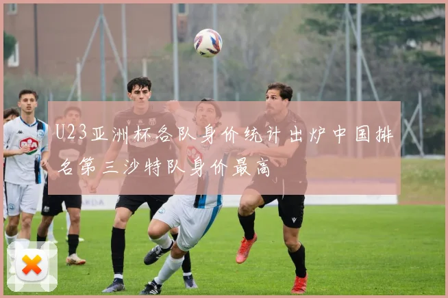 U23亚洲杯各队身价统计出炉中国排名第三沙特队身价最高