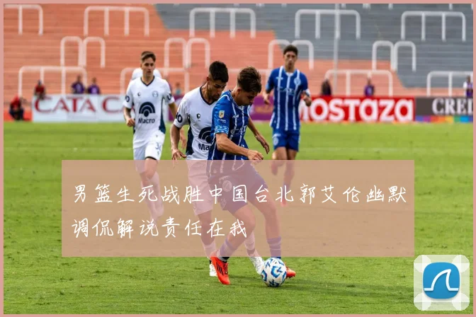 男篮生死战胜中国台北郭艾伦幽默调侃解说责任在我