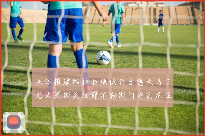 米体报道维拉拒绝低价出售大马丁尤文图斯关注那不勒斯门将瓦尼亚