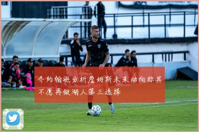 乔约翰逊分析詹姆斯未来动向称其不愿再做湖人第三选择