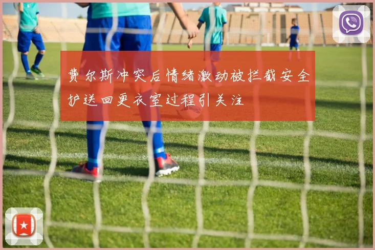 费尔斯冲突后情绪激动被拦截安全护送回更衣室过程引关注