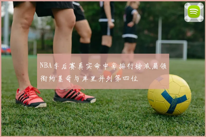 NBA季后赛真实命中率排行榜浓眉领衔约基奇与库里并列第四位