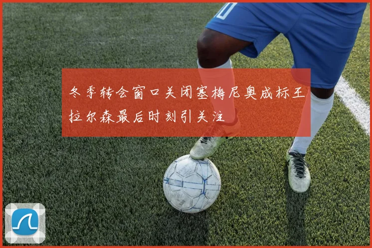 冬季转会窗口关闭塞梅尼奥成标王拉尔森最后时刻引关注
