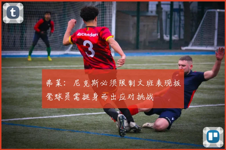 弗莱：尼克斯必须限制文班表现板凳球员需挺身而出应对挑战