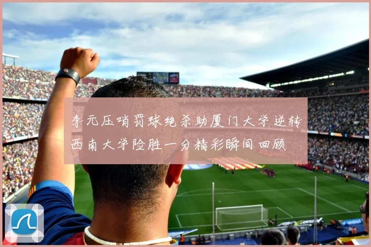 李元压哨罚球绝杀助厦门大学逆转西南大学险胜一分精彩瞬间回顾