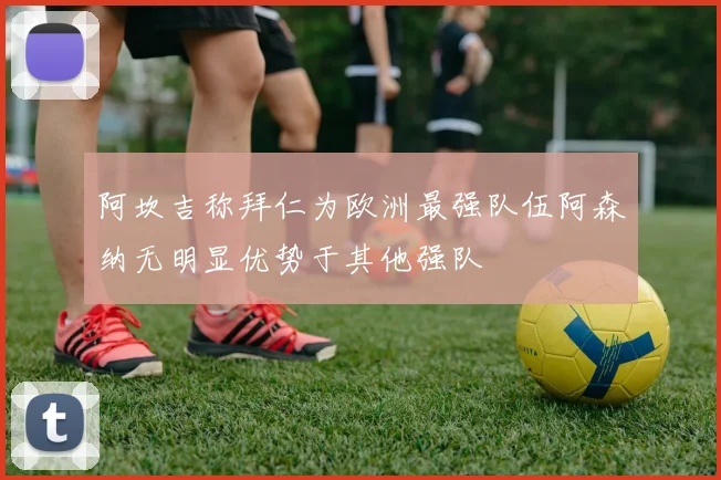阿坎吉称拜仁为欧洲最强队伍阿森纳无明显优势于其他强队