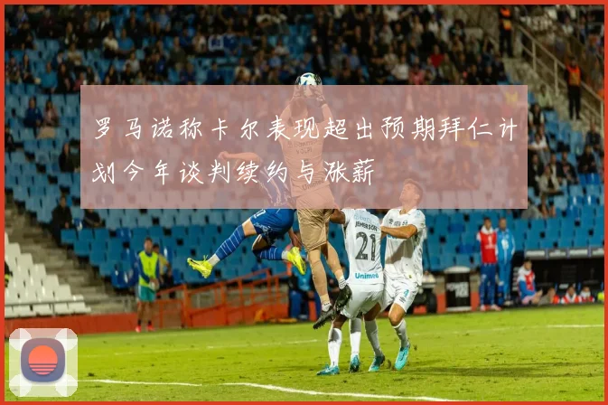 罗马诺称卡尔表现超出预期拜仁计划今年谈判续约与涨薪