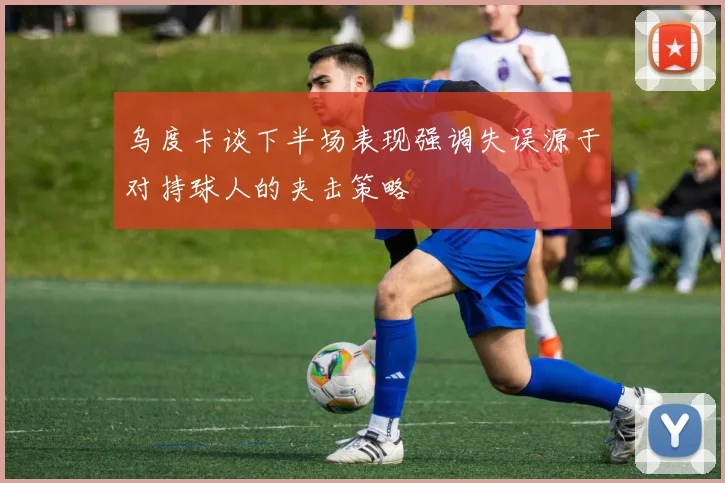 乌度卡谈下半场表现强调失误源于对持球人的夹击策略