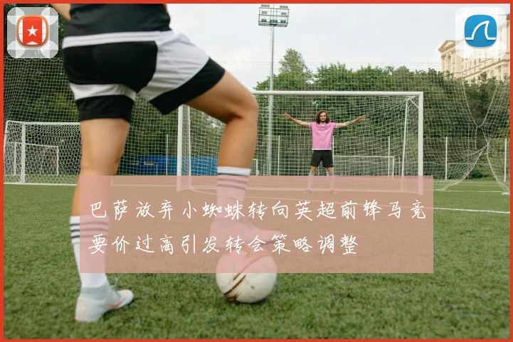 巴萨放弃小蜘蛛转向英超前锋马竞要价过高引发转会策略调整