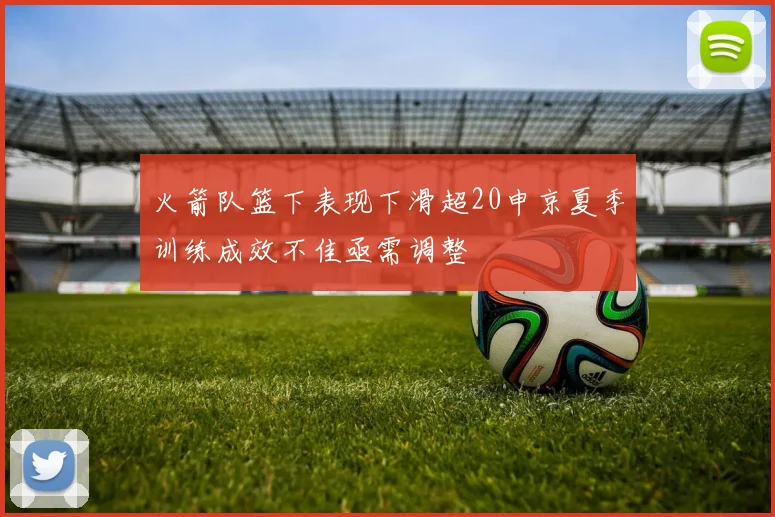 火箭队篮下表现下滑超20申京夏季训练成效不佳亟需调整