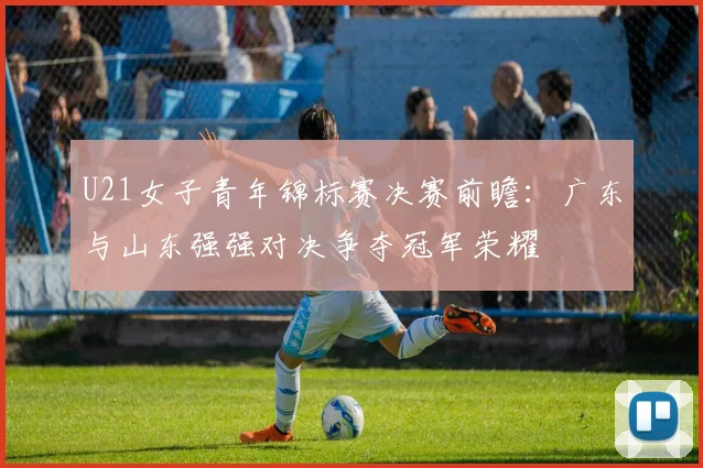 U21女子青年锦标赛决赛前瞻：广东与山东强强对决争夺冠军荣耀